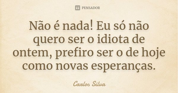 Não é nada! Eu só não quero ser o idiota de ontem, prefiro ser o de hoje como novas esperanças.... Frase de Carlos Silva.