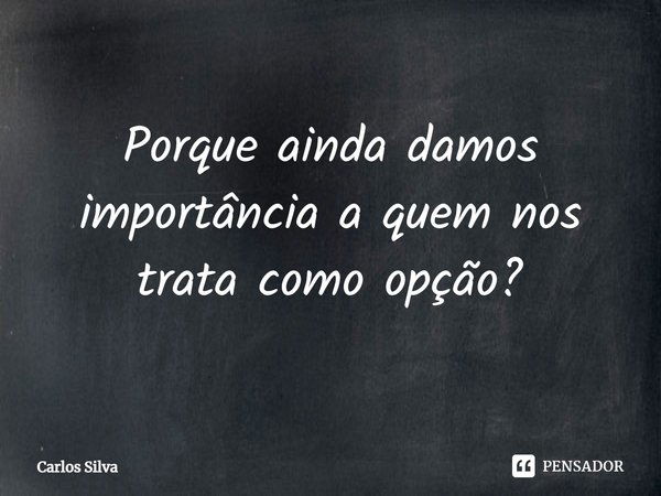 Porque ainda damos importância a quem nos trata como opção?... Frase de Carlos Silva.