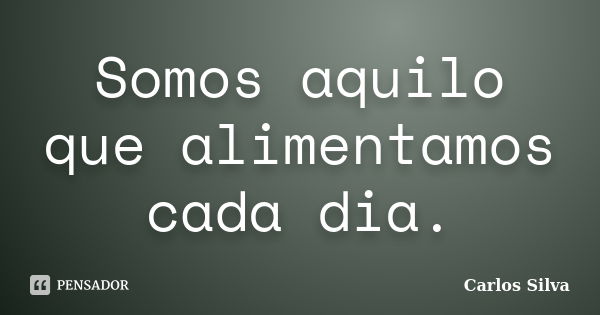 Somos aquilo que alimentamos cada dia.... Frase de Carlos Silva.