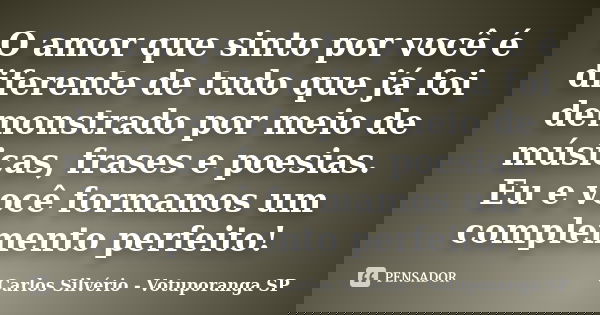 O amor que sinto por você é diferente de tudo que já foi demonstrado por meio de músicas, frases e poesias. Eu e você formamos um complemento perfeito!... Frase de Carlos Silvério - Votuporanga  SP.