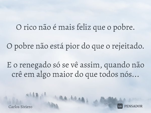 ⁠O rico não é mais feliz que o pobre. O pobre não está pior do que o rejeitado. E o renegado só se vê assim, quando não crê em algo maior do que todos nós...... Frase de Carlos Siviero.