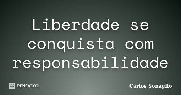 Liberdade se conquista com responsabilidade... Frase de Carlos Sonaglio.