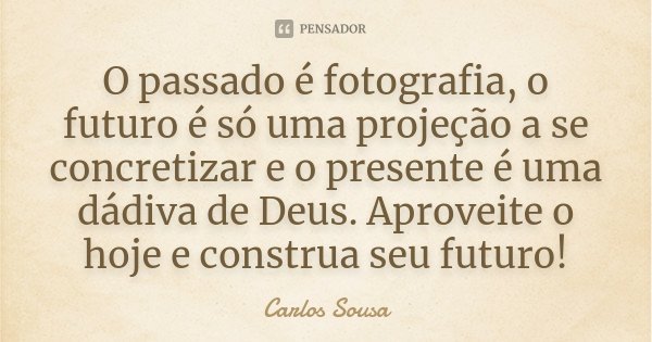 O passado é fotografia, o futuro é só uma projeção a se concretizar e o presente é uma dádiva de Deus. Aproveite o hoje e construa seu futuro!... Frase de Carlos Sousa.