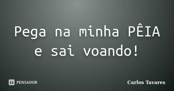 Pega na minha PÊIA e sai voando!... Frase de Carlos Tavares.