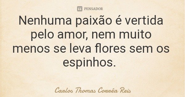 Nenhuma paixão é vertida pelo amor, nem muito menos se leva flores sem os espinhos.... Frase de Carlos Thomas Corrêa Reis.