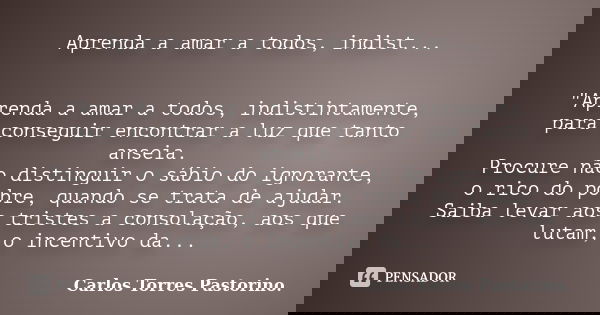 Aprenda a amar a todos, indist... "Aprenda a amar a todos, indistintamente, para conseguir encontrar a luz que tanto anseia. Procure não distinguir o sábio... Frase de Carlos Torres Pastorino.