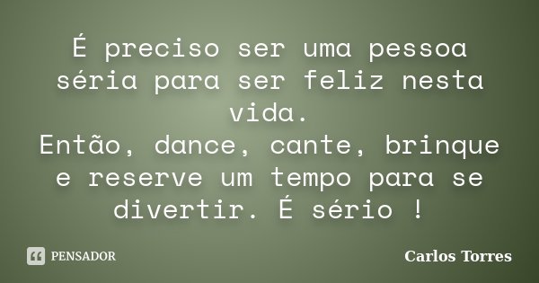 É preciso ser uma pessoa séria para ser feliz nesta vida. Então, dance, cante, brinque e reserve um tempo para se divertir. É sério !... Frase de Carlos Torres.