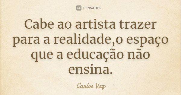 Cabe ao artista trazer para a realidade,o espaço que a educação não ensina.... Frase de Carlos Vaz.