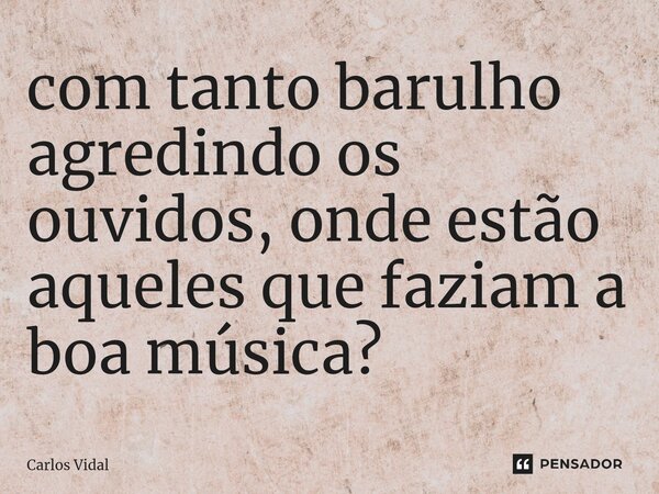 ⁠com tanto barulho agredindo os ouvidos, onde estão aqueles que faziam a boa música?... Frase de Carlos Vidal.