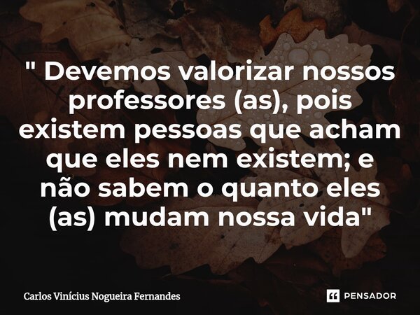 " Devemos valorizar nossos professores (as), pois existem pessoas que acham que eles nem existem; e não sabem o quanto eles (as) mudam nossa vida "... Frase de Carlos Vinícius Nogueira Fernandes.