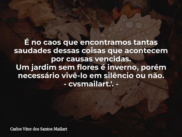 É no caos que encontramos tantas saudades dessas coisas que acontecem por causas vencidas. Um jardim sem flores é inverno, porém necessário vivê-lo em silêncio... Frase de Carlos Vitor dos Santos Mailart.