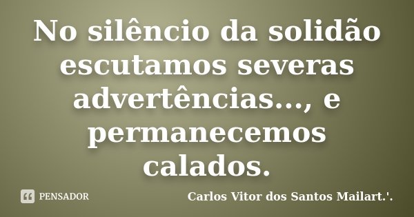 No silêncio da solidão escutamos severas advertências..., e permanecemos calados.... Frase de Carlos Vitor dos Santos Mailart.'..