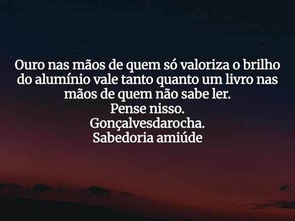 Ouro nas mãos de quem só valoriza o brilho do alumínio vale tanto quanto um livro nas mãos de quem não sabe ler. Pense nisso. Gonçalvesdarocha. Sabedoria amiúde... Frase de carloscezarocha.