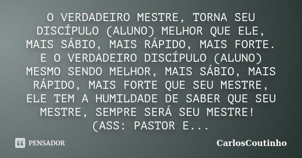 O VERDADEIRO MESTRE, TORNA SEU DISCÍPULO (ALUNO) MELHOR QUE ELE, MAIS SÁBIO, MAIS RÁPIDO, MAIS FORTE. E O VERDADEIRO DISCÍPULO (ALUNO) MESMO SENDO MELHOR, MAIS ... Frase de CarlosCoutinho.