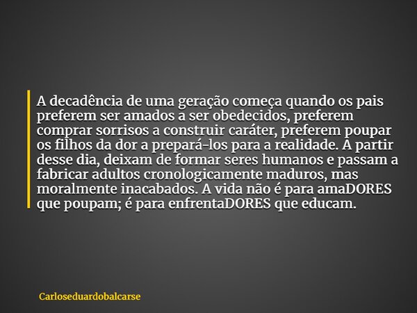 A decadência de uma geração começa quando os pais preferem ser amados a ser obedecidos, preferem comprar sorrisos a construir caráter, preferem poupar os filhos... Frase de Carloseduardobalcarse.
