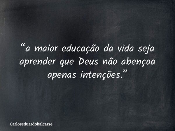 “a maior educação da vida seja aprender que Deus não abençoa apenas intenções.”... Frase de Carloseduardobalcarse.