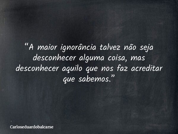 “A maior ignorância talvez não seja desconhecer alguma coisa, mas desconhecer aquilo que nos faz acreditar que sabemos.”... Frase de Carloseduardobalcarse.