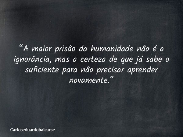 “A maior prisão da humanidade não é a ignorância, mas a certeza de que já sabe o suficiente para não precisar aprender novamente.”... Frase de Carloseduardobalcarse.