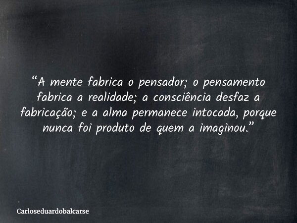 “A mente fabrica o pensador; o pensamento fabrica a realidade; a consciência desfaz a fabricação; e a alma permanece intocada, porque nunca foi produto de quem ... Frase de Carloseduardobalcarse.