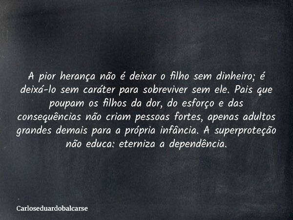A pior herança não é deixar o filho sem dinheiro; é deixá-lo sem caráter para sobreviver sem ele. Pais que poupam os filhos da dor, do esforço e das consequênci... Frase de Carloseduardobalcarse.