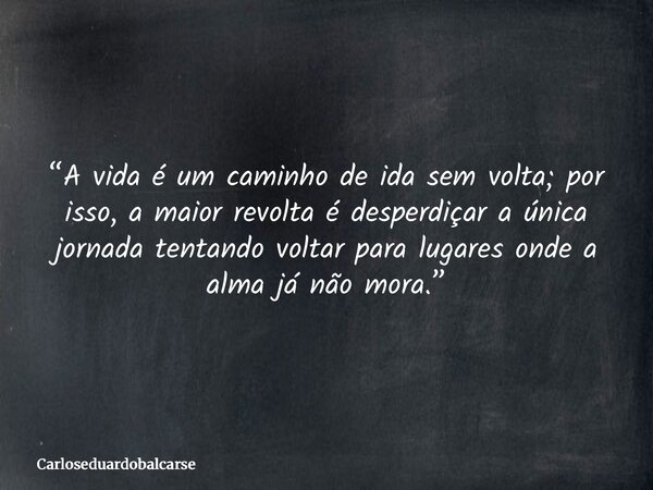 “A vida é um caminho de ida sem volta; por isso, a maior revolta é desperdiçar a única jornada tentando voltar para lugares onde a alma já não mora.”... Frase de Carloseduardobalcarse.