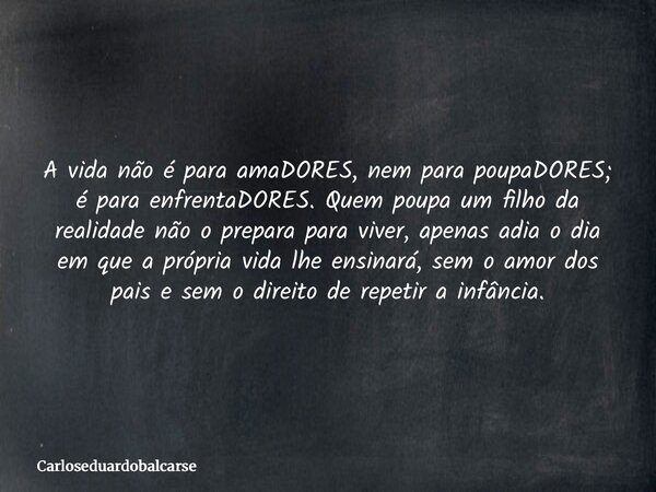 A vida não é para amaDORES, nem para poupaDORES; é para enfrentaDORES. Quem poupa um filho da realidade não o prepara para viver, apenas adia o dia em que a pró... Frase de Carloseduardobalcarse.