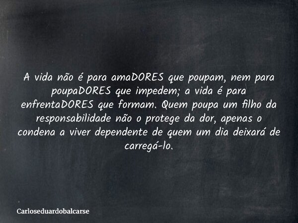 A vida não é para amaDORES que poupam, nem para poupaDORES que impedem; a vida é para enfrentaDORES que formam. Quem poupa um filho da responsabilidade não o pr... Frase de Carloseduardobalcarse.