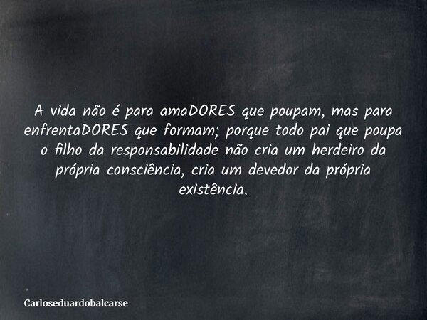 A vida não é para amaDORES que poupam, mas para enfrentaDORES que formam; porque todo pai que poupa o filho da responsabilidade não cria um herdeiro da própria ... Frase de Carloseduardobalcarse.