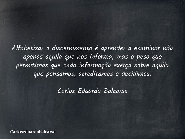 Alfabetizar o discernimento é aprender a examinar não apenas aquilo que nos informa, mas o peso que permitimos que cada informação exerça sobre aquilo que pensa... Frase de Carloseduardobalcarse.