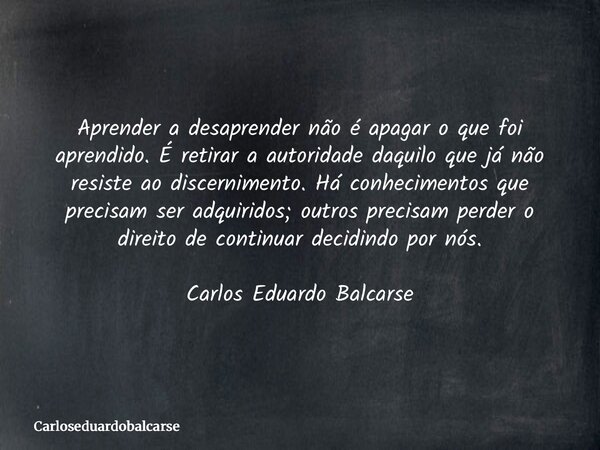 Aprender a desaprender não é apagar o que foi aprendido. É retirar a autoridade daquilo que já não resiste ao discernimento. Há conhecimentos que precisam ser a... Frase de Carloseduardobalcarse.