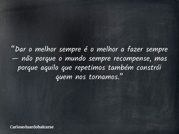 “Dar o melhor sempre é o melhor a fazer sempre — não porque o mundo sempre recompense, mas porque aquilo que repetimos também constrói quem nos tornamos.”... Frase de Carloseduardobalcarse.