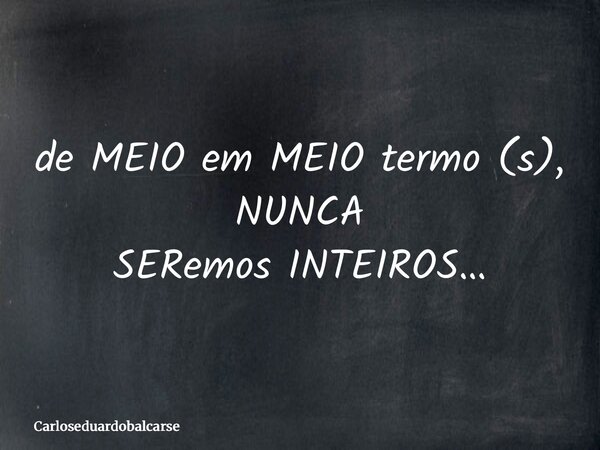 de MEIO em MEIO termo (s), NUNCA SERemos INTEIROS…... Frase de Carloseduardobalcarse.