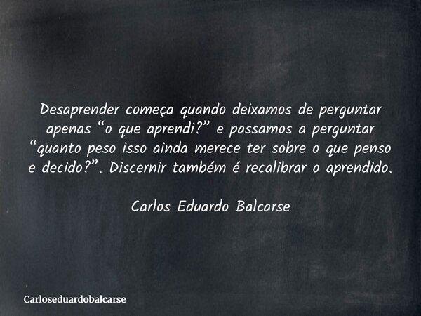 Desaprender começa quando deixamos de perguntar apenas “o que aprendi?” e passamos a perguntar “quanto peso isso ainda merece ter sobre o que penso e decido?”. ... Frase de Carloseduardobalcarse.