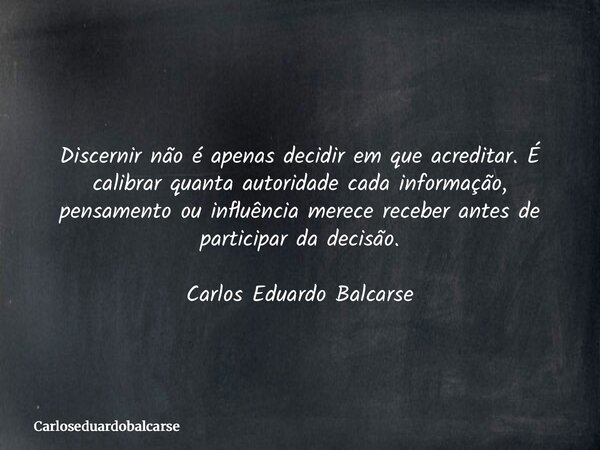 Discernir não é apenas decidir em que acreditar. É calibrar quanta autoridade cada informação, pensamento ou influência merece receber antes de participar da de... Frase de Carloseduardobalcarse.