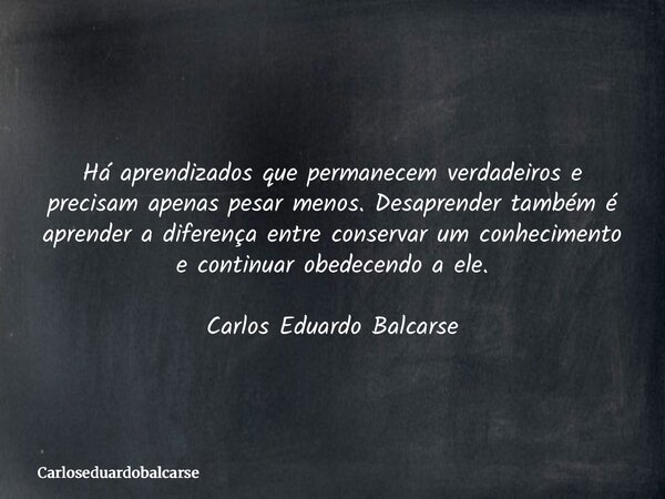 Há aprendizados que permanecem verdadeiros e precisam apenas pesar menos. Desaprender também é aprender a diferença entre conservar um conhecimento e continuar ... Frase de Carloseduardobalcarse.