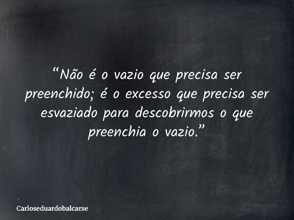 “Não é o vazio que precisa ser preenchido; é o excesso que precisa ser esvaziado para descobrirmos o que preenchia o vazio.”... Frase de Carloseduardobalcarse.