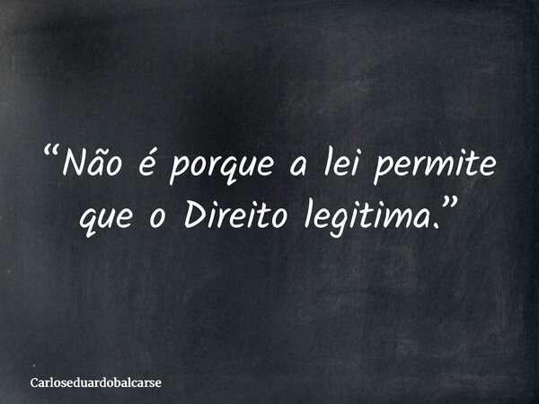 “Não é porque a lei permite que o Direito legitima.”... Frase de Carloseduardobalcarse.