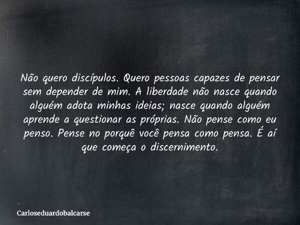 Não quero discípulos. Quero pessoas capazes de pensar sem depender de mim. A liberdade não nasce quando alguém adota minhas ideias; nasce quando alguém aprende ... Frase de Carloseduardobalcarse.