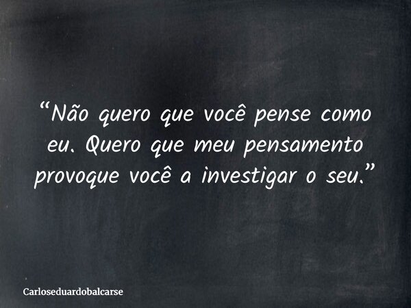 “Não quero que você pense como eu. Quero que meu pensamento provoque você a investigar o seu.”... Frase de Carloseduardobalcarse.