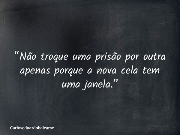 “Não troque uma prisão por outra apenas porque a nova cela tem uma janela.”... Frase de Carloseduardobalcarse.