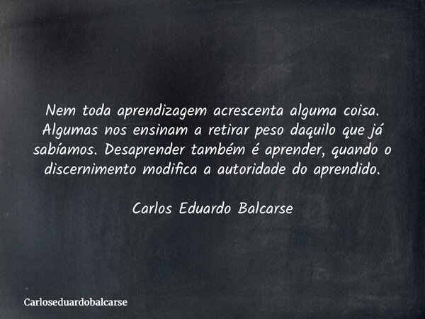 Nem toda aprendizagem acrescenta alguma coisa. Algumas nos ensinam a retirar peso daquilo que já sabíamos. Desaprender também é aprender, quando o discernimento... Frase de Carloseduardobalcarse.