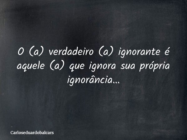 O (a) verdadeiro (a) ignorante é aquele (a) que ignora sua própria ignorância…... Frase de Carloseduardobalcars.