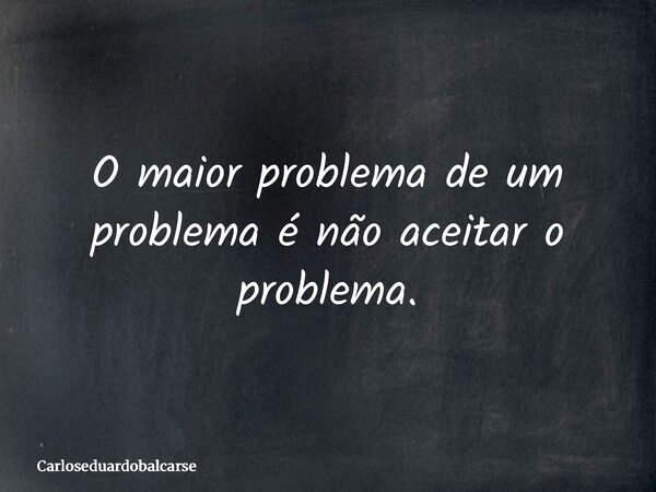 O maior problema de um problema é não aceitar o problema.... Frase de Carloseduardobalcarse.
