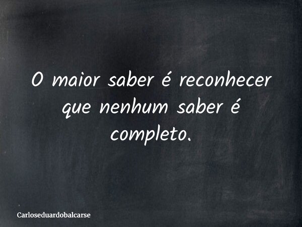 O maior saber é reconhecer que nenhum saber é completo.... Frase de Carloseduardobalcarse.