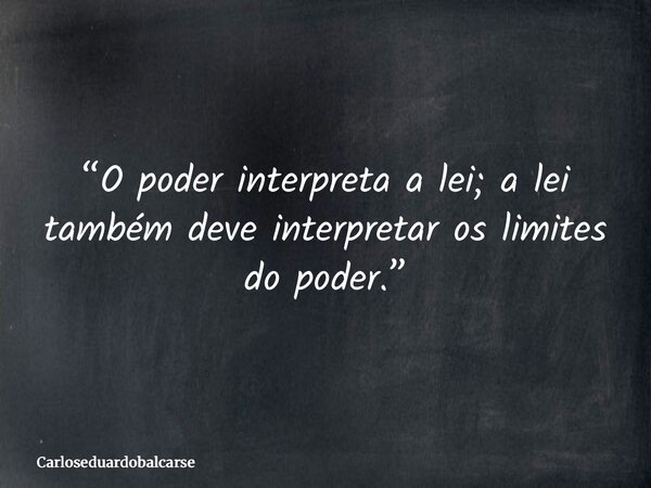 “O poder interpreta a lei; a lei também deve interpretar os limites do poder.”... Frase de Carloseduardobalcarse.