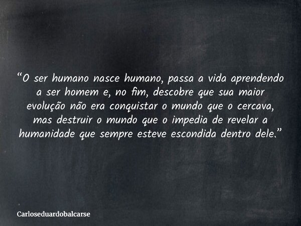 “O ser humano nasce humano, passa a vida aprendendo a ser homem e, no fim, descobre que sua maior evolução não era conquistar o mundo que o cercava, mas destrui... Frase de Carloseduardobalcarse.