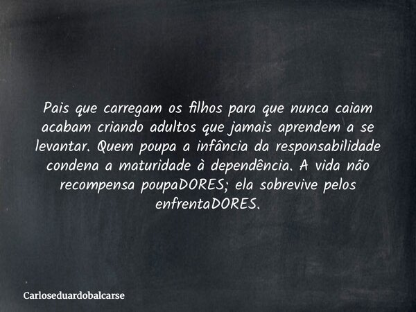 Pais que carregam os filhos para que nunca caiam acabam criando adultos que jamais aprendem a se levantar. Quem poupa a infância da responsabilidade condena a m... Frase de Carloseduardobalcarse.