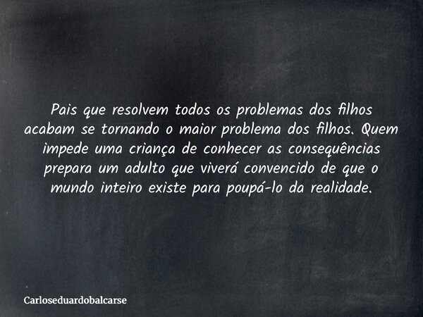 Pais que resolvem todos os problemas dos filhos acabam se tornando o maior problema dos filhos. Quem impede uma criança de conhecer as consequências prepara um ... Frase de Carloseduardobalcarse.