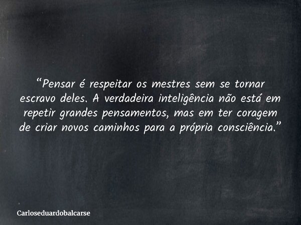 “Pensar é respeitar os mestres sem se tornar escravo deles. A verdadeira inteligência não está em repetir grandes pensamentos, mas em ter coragem de criar novos... Frase de Carloseduardobalcarse.