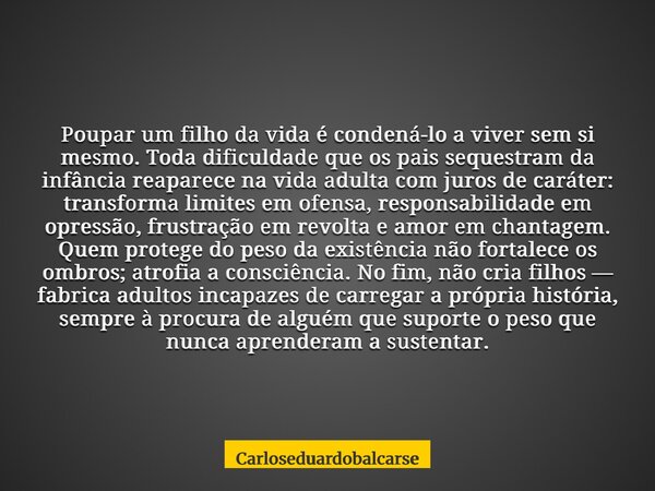 Poupar um filho da vida é condená-lo a viver sem si mesmo. Toda dificuldade que os pais sequestram da infância reaparece na vida adulta com juros de caráter: tr... Frase de Carloseduardobalcarse.